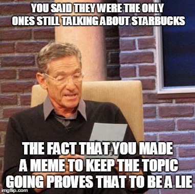 Maury Lie Detector Meme | YOU SAID THEY WERE THE ONLY ONES STILL TALKING ABOUT STARBUCKS THE FACT THAT YOU MADE A MEME TO KEEP THE TOPIC GOING PROVES THAT TO BE A LIE | image tagged in memes,maury lie detector | made w/ Imgflip meme maker