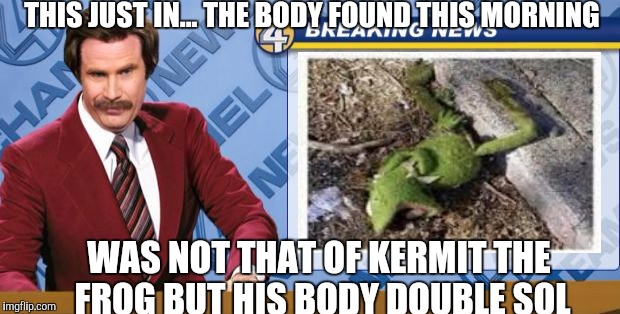 Ron Burgandy | THIS JUST IN... THE BODY FOUND THIS MORNING WAS NOT THAT OF KERMIT THE FROG BUT HIS BODY DOUBLE SOL | image tagged in ron burgandy | made w/ Imgflip meme maker