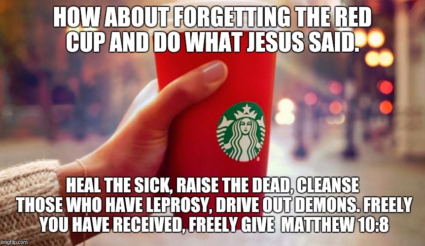 Starbucks red cup | HOW ABOUT FORGETTING THE RED CUP AND DO WHAT JESUS SAID. HEAL THE SICK, RAISE THE DEAD, CLEANSE THOSE WHO HAVE LEPROSY, DRIVE OUT DEMONS. FR | image tagged in starbucks red cup | made w/ Imgflip meme maker
