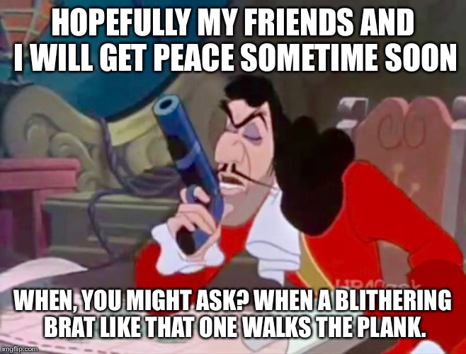 Captain Hook - get peace | HOPEFULLY MY FRIENDS AND I WILL GET PEACE SOMETIME SOON WHEN, YOU MIGHT ASK? WHEN A BLITHERING BRAT LIKE THAT ONE WALKS THE PLANK. | image tagged in peter pan,disney,captain hook,funny meme,memes,funny | made w/ Imgflip meme maker