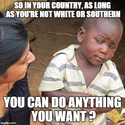 Third World Skeptical Kid Meme | SO IN YOUR COUNTRY, AS LONG AS YOU'RE NOT WHITE OR SOUTHERN YOU CAN DO ANYTHING YOU WANT ? | image tagged in memes,third world skeptical kid | made w/ Imgflip meme maker