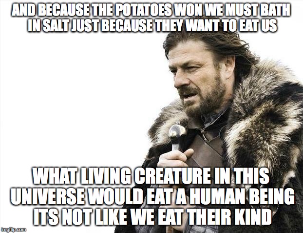 Brace Yourselves X is Coming | AND BECAUSE THE POTATOES WON WE MUST BATH IN SALT JUST BECAUSE THEY WANT TO EAT US WHAT LIVING CREATURE IN THIS UNIVERSE WOULD EAT A HUMAN B | image tagged in memes,brace yourselves x is coming | made w/ Imgflip meme maker