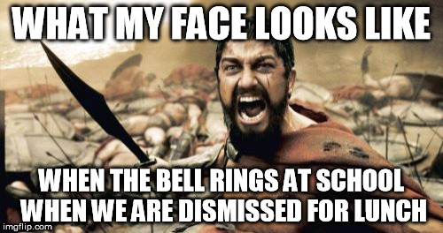 School Luchtime in a nutshell | WHAT MY FACE LOOKS LIKE WHEN THE BELL RINGS AT SCHOOL WHEN WE ARE DISMISSED FOR LUNCH | image tagged in memes,sparta leonidas | made w/ Imgflip meme maker