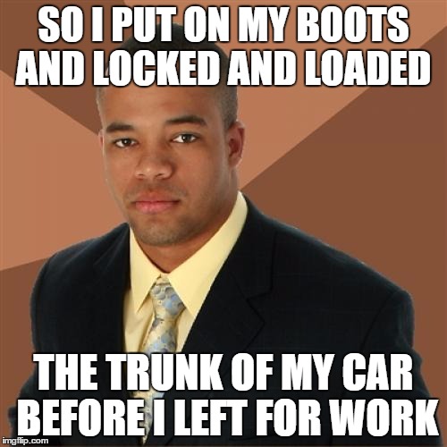 Successful Black Man | SO I PUT ON MY BOOTS AND LOCKED AND LOADED THE TRUNK OF MY CAR BEFORE I LEFT FOR WORK | image tagged in memes,funny,successful black man | made w/ Imgflip meme maker