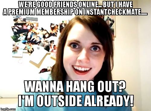 Overly attatched first world problem. | WE'RE GOOD FRIENDS ONLINE... BUT I HAVE A PREMIUM MEMBERSHIP ON INSTANTCHECKMATE..... WANNA HANG OUT? I'M OUTSIDE ALREADY! | image tagged in memes,overly attached girlfriend | made w/ Imgflip meme maker