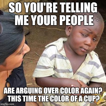 Third World Skeptical Kid | SO YOU'RE TELLING ME YOUR PEOPLE ARE ARGUING OVER COLOR AGAIN? THIS TIME THE COLOR OF A CUP? | image tagged in memes,third world skeptical kid | made w/ Imgflip meme maker
