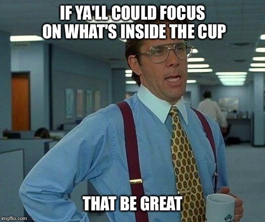 That Would Be Great Meme | IF YA'LL COULD FOCUS ON WHAT'S INSIDE THE CUP THAT BE GREAT | image tagged in memes,that would be great | made w/ Imgflip meme maker