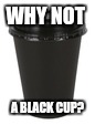 WHY NOT A BLACK CUP? | made w/ Imgflip meme maker