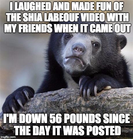 Confession Bear | I LAUGHED AND MADE FUN OF THE SHIA LABEOUF VIDEO WITH MY FRIENDS WHEN IT CAME OUT I'M DOWN 56 POUNDS SINCE THE DAY IT WAS POSTED | image tagged in memes,confession bear,AdviceAnimals | made w/ Imgflip meme maker