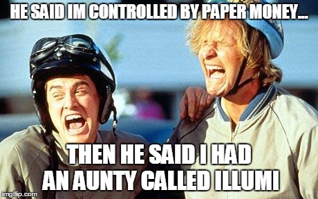 HE SAID IM CONTROLLED BY PAPER MONEY... THEN HE SAID I HAD AN AUNTY CALLED ILLUMI | image tagged in dumb and dumber | made w/ Imgflip meme maker