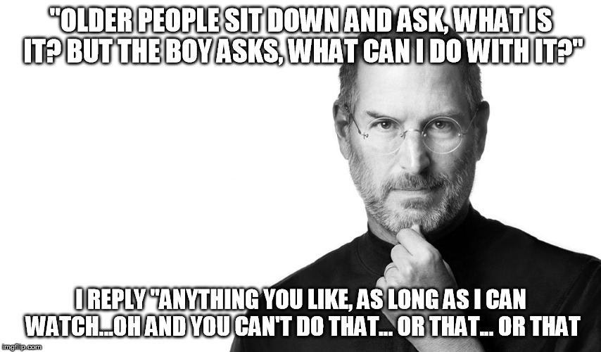 Steve Jobs | "OLDER PEOPLE SIT DOWN AND ASK, WHAT IS IT? BUT THE BOY ASKS, WHAT CAN I DO WITH IT?" I REPLY "ANYTHING YOU LIKE, AS LONG AS I CAN WATCH...O | image tagged in steve jobs | made w/ Imgflip meme maker