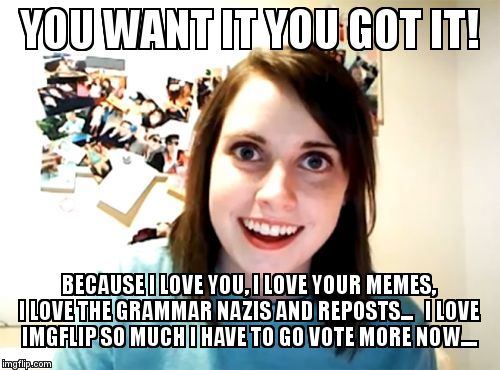 Overly Attached Girlfriend Meme | YOU WANT IT YOU GOT IT! BECAUSE I LOVE YOU, I LOVE YOUR MEMES, I LOVE THE GRAMMAR NAZIS AND REPOSTS...   I LOVE IMGFLIP SO MUCH I HAVE TO GO | image tagged in memes,overly attached girlfriend | made w/ Imgflip meme maker