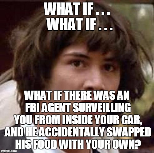 Conspiracy Keanu Meme | WHAT IF . . .  WHAT IF . . . WHAT IF THERE WAS AN FBI AGENT SURVEILLING YOU FROM INSIDE YOUR CAR, AND HE ACCIDENTALLY SWAPPED HIS FOOD WITH  | image tagged in memes,conspiracy keanu | made w/ Imgflip meme maker