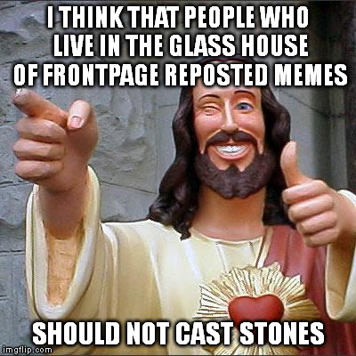 I guess this is a repost too! | I THINK THAT PEOPLE WHO LIVE IN THE GLASS HOUSE OF FRONTPAGE REPOSTED MEMES SHOULD NOT CAST STONES | image tagged in memes,buddy christ | made w/ Imgflip meme maker