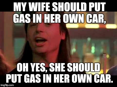 Contrary to what my wife thinks, it is legal to purchase fuel for herself. | MY WIFE SHOULD PUT GAS IN HER OWN CAR, OH YES, SHE SHOULD PUT GAS IN HER OWN CAR. | image tagged in wayne's world | made w/ Imgflip meme maker