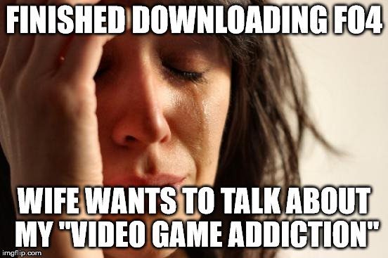 First World Problems | FINISHED DOWNLOADING FO4 WIFE WANTS TO TALK ABOUT MY "VIDEO GAME ADDICTION" | image tagged in memes,first world problems | made w/ Imgflip meme maker