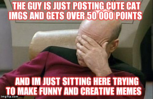 Captain Picard Facepalm Meme | THE GUY IS JUST POSTING CUTE CAT IMGS AND GETS OVER 50 000 POINTS AND IM JUST SITTING HERE TRYING TO MAKE FUNNY AND CREATIVE MEMES | image tagged in memes,captain picard facepalm | made w/ Imgflip meme maker