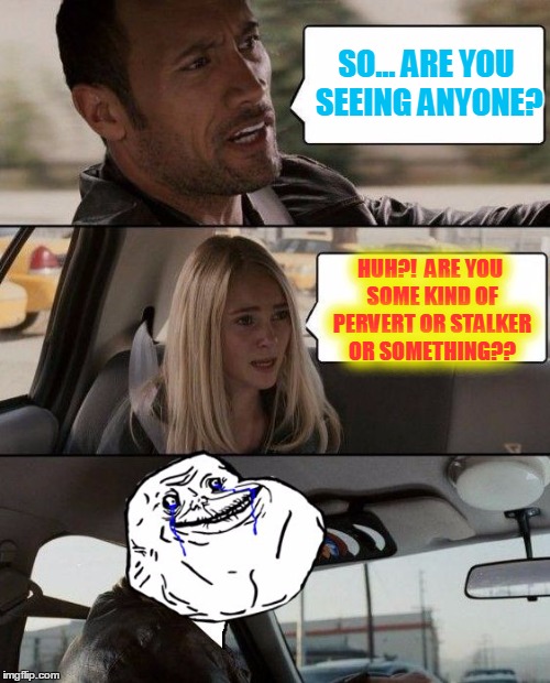 The Rock driving | SO... ARE YOU SEEING ANYONE? HUH?!  ARE YOU SOME KIND OF PERVERT OR STALKER OR SOMETHING?? | image tagged in the rock forever alone driving,forever alone,the rock driving,memes | made w/ Imgflip meme maker