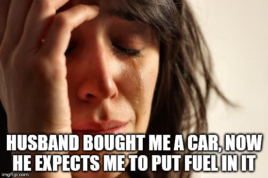 First World Problems Meme | HUSBAND BOUGHT ME A CAR, NOW HE EXPECTS ME TO PUT FUEL IN IT | image tagged in memes,first world problems | made w/ Imgflip meme maker