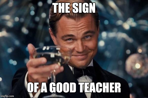 Leonardo Dicaprio Cheers Meme | THE SIGN OF A GOOD TEACHER | image tagged in memes,leonardo dicaprio cheers | made w/ Imgflip meme maker