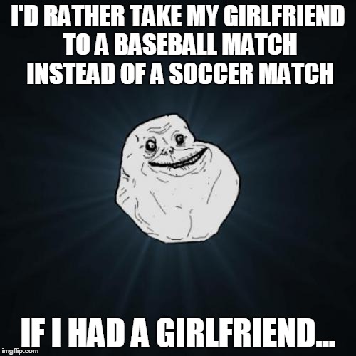 Forever Alone | I'D RATHER TAKE MY GIRLFRIEND TO A BASEBALL MATCH INSTEAD OF A SOCCER MATCH IF I HAD A GIRLFRIEND... | image tagged in memes,forever alone | made w/ Imgflip meme maker
