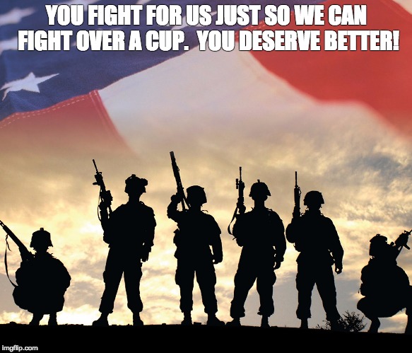veterans | YOU FIGHT FOR US JUST SO WE CAN FIGHT OVER A CUP.  YOU DESERVE BETTER! | image tagged in veterans day | made w/ Imgflip meme maker