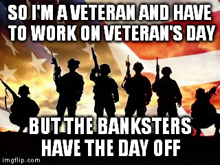 For my hubby | SO I'M A VETERAN AND HAVE TO WORK ON VETERAN'S DAY BUT THE BANKSTERS HAVE THE DAY OFF | image tagged in veterans day | made w/ Imgflip meme maker