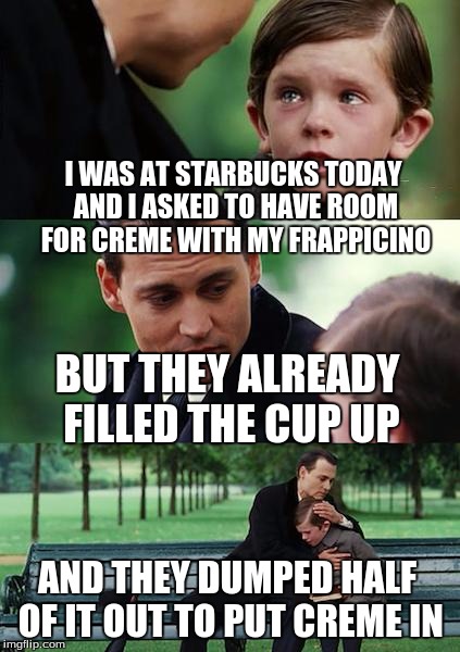 Finding Neverland | I WAS AT STARBUCKS TODAY AND I ASKED TO HAVE
ROOM FOR CREME WITH MY FRAPPICINO BUT THEY ALREADY FILLED THE CUP UP AND THEY DUMPED HALF OF IT | image tagged in memes,finding neverland | made w/ Imgflip meme maker