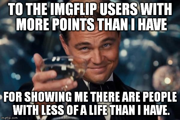 They are few in number, but still. :) | TO THE IMGFLIP USERS WITH MORE POINTS THAN I HAVE FOR SHOWING ME THERE ARE PEOPLE WITH LESS OF A LIFE THAN I HAVE. | image tagged in memes,leonardo dicaprio cheers | made w/ Imgflip meme maker