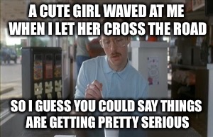 So I Guess You Can Say Things Are Getting Pretty Serious | A CUTE GIRL WAVED AT ME WHEN I LET HER CROSS THE ROAD SO I GUESS YOU COULD SAY THINGS ARE GETTING PRETTY SERIOUS | image tagged in memes,so i guess you can say things are getting pretty serious | made w/ Imgflip meme maker