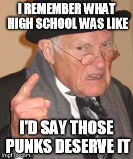 Back In My Day Meme | I REMEMBER WHAT HIGH SCHOOL WAS LIKE I'D SAY THOSE PUNKS DESERVE IT | image tagged in memes,back in my day | made w/ Imgflip meme maker