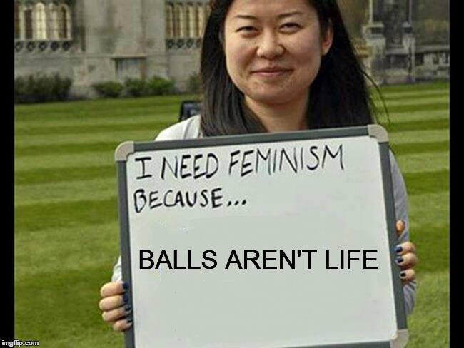 I need feminism because... | BALLS AREN'T LIFE | image tagged in memes,funny,i need feminism because | made w/ Imgflip meme maker