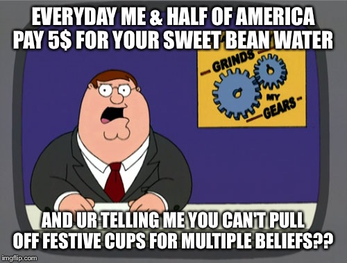 Peter Griffin News | EVERYDAY ME & HALF OF AMERICA PAY 5$ FOR YOUR SWEET BEAN WATER AND UR TELLING ME YOU CAN'T PULL OFF FESTIVE CUPS FOR MULTIPLE BELIEFS?? | image tagged in memes,peter griffin news | made w/ Imgflip meme maker