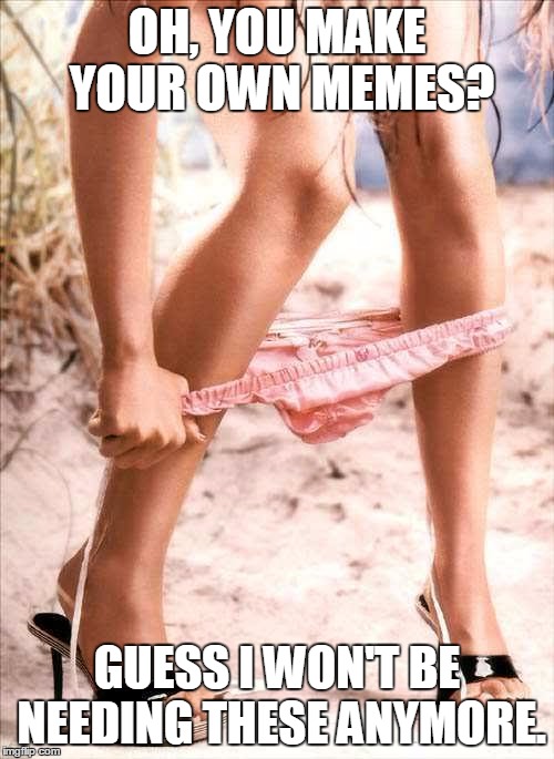 panty dropper1 | OH, YOU MAKE YOUR OWN MEMES? GUESS I WON'T BE NEEDING THESE ANYMORE. | image tagged in panty dropper1 | made w/ Imgflip meme maker