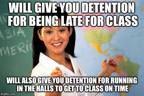 Unhelpful High School Teacher Meme | WILL GIVE YOU DETENTION FOR BEING LATE FOR CLASS WILL ALSO GIVE YOU DETENTION FOR RUNNING IN THE HALLS TO GET TO CLASS ON TIME | image tagged in memes,unhelpful high school teacher | made w/ Imgflip meme maker