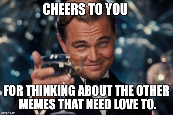 CHEERS TO YOU FOR THINKING ABOUT THE OTHER MEMES THAT NEED LOVE TO. | image tagged in memes,leonardo dicaprio cheers | made w/ Imgflip meme maker