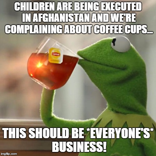 But That's None Of My Business | CHILDREN ARE BEING EXECUTED IN AFGHANISTAN AND WE'RE COMPLAINING ABOUT COFFEE CUPS... THIS SHOULD BE *EVERYONE'S* BUSINESS! | image tagged in memes,but thats none of my business,kermit the frog | made w/ Imgflip meme maker
