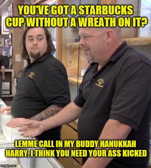 pawn stars rebuttal | YOU'VE GOT A STARBUCKS CUP WITHOUT A WREATH ON IT? LEMME CALL IN MY BUDDY HANUKKAH HARRY, I THINK YOU NEED YOUR ASS KICKED | image tagged in pawn stars rebuttal | made w/ Imgflip meme maker