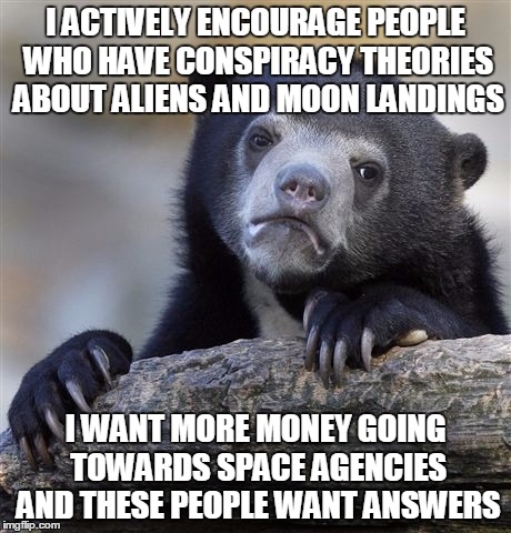 Confession Bear | I ACTIVELY ENCOURAGE PEOPLE WHO HAVE CONSPIRACY THEORIES ABOUT ALIENS AND MOON LANDINGS I WANT MORE MONEY GOING TOWARDS SPACE AGENCIES AND T | image tagged in memes,confession bear,AdviceAnimals | made w/ Imgflip meme maker