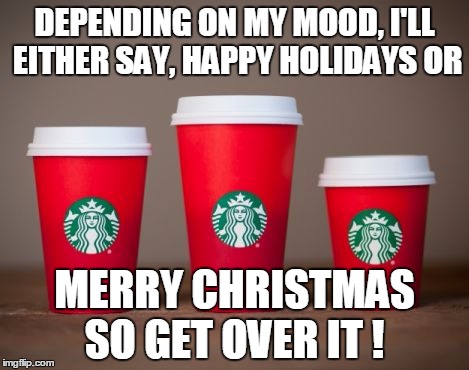 DEPENDING ON MY MOOD, I'LL EITHER SAY, HAPPY HOLIDAYS OR MERRY CHRISTMAS SO GET OVER IT ! | image tagged in starbucks red cup,starbucks christmas cup | made w/ Imgflip meme maker
