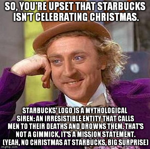 Honestly | SO, YOU'RE UPSET THAT STARBUCKS ISN'T CELEBRATING CHRISTMAS. STARBUCKS' LOGO IS A MYTHOLOGICAL SIREN: AN IRRESISTIBLE ENTITY THAT CALLS MEN  | image tagged in memes,creepy condescending wonka,surprise,too damn obvious,starbucks red cup | made w/ Imgflip meme maker