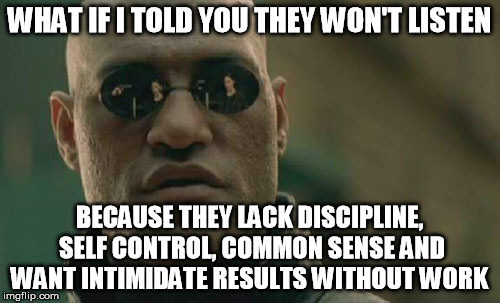 Matrix Morpheus Meme | WHAT IF I TOLD YOU THEY WON'T LISTEN BECAUSE THEY LACK DISCIPLINE, SELF CONTROL, COMMON SENSE AND WANT INTIMIDATE RESULTS WITHOUT WORK | image tagged in memes,matrix morpheus | made w/ Imgflip meme maker