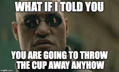 Matrix Morpheus Meme | WHAT IF I TOLD YOU YOU ARE GOING TO THROW THE CUP AWAY ANYHOW | image tagged in memes,matrix morpheus | made w/ Imgflip meme maker