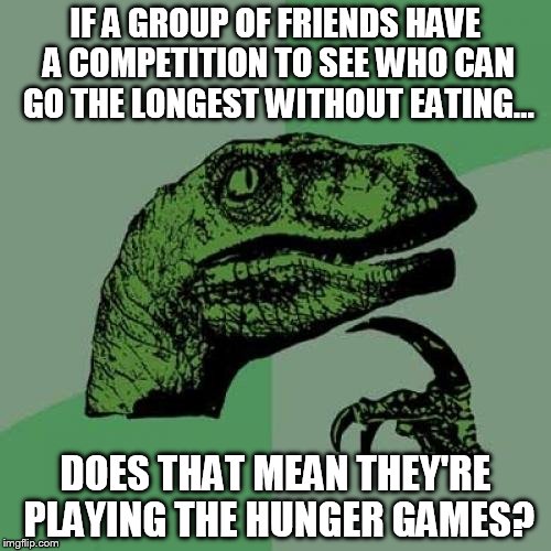 Philosoraptor | IF A GROUP OF FRIENDS HAVE A COMPETITION TO SEE WHO CAN GO THE LONGEST WITHOUT EATING... DOES THAT MEAN THEY'RE PLAYING THE HUNGER GAMES? | image tagged in memes,philosoraptor | made w/ Imgflip meme maker