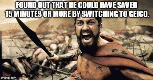 Sparta Leonidas Meme | FOUND OUT THAT HE COULD HAVE SAVED 15 MINUTES OR MORE BY SWITCHING TO GEICO. | image tagged in memes,sparta leonidas | made w/ Imgflip meme maker