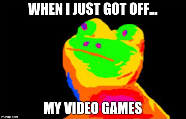 gettting off my video games | WHEN I JUST GOT OFF... MY VIDEO GAMES | image tagged in video games,rainbow frog | made w/ Imgflip meme maker