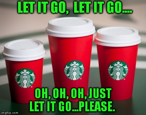 LET IT GO,  LET IT GO.... OH, OH, OH, JUST LET IT GO...PLEASE. | image tagged in starbucks red cup | made w/ Imgflip meme maker