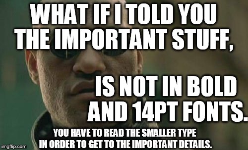 Matrix Morpheus Meme | WHAT IF I TOLD YOU THE IMPORTANT STUFF, IS NOT IN BOLD AND 14PT FONTS. YOU HAVE TO READ THE SMALLER TYPE IN ORDER TO GET TO THE IMPORTANT DE | image tagged in memes,matrix morpheus | made w/ Imgflip meme maker