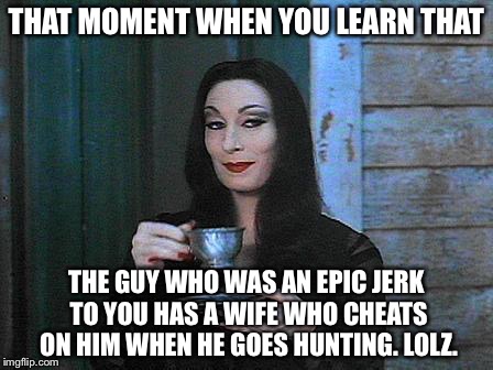 Morticia drinking tea | THAT MOMENT WHEN YOU LEARN THAT THE GUY WHO WAS AN EPIC JERK TO YOU HAS A WIFE WHO CHEATS ON HIM WHEN HE GOES HUNTING. LOLZ. | image tagged in morticia drinking tea | made w/ Imgflip meme maker