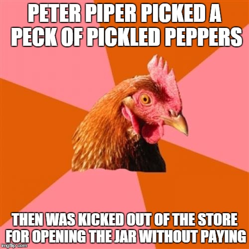 Anti Joke Chicken Meme | PETER PIPER PICKED A PECK OF PICKLED PEPPERS THEN WAS KICKED OUT OF THE STORE FOR OPENING THE JAR WITHOUT PAYING | image tagged in memes,anti joke chicken | made w/ Imgflip meme maker